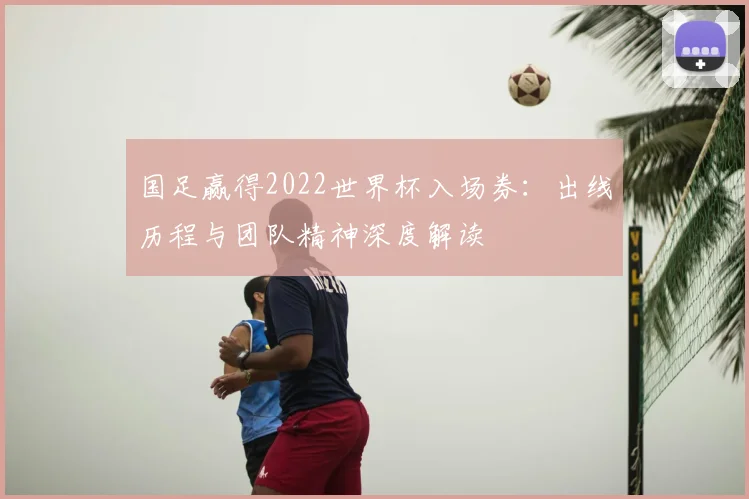 国足赢得2022世界杯入场券:出线历程与团队精神深度解读