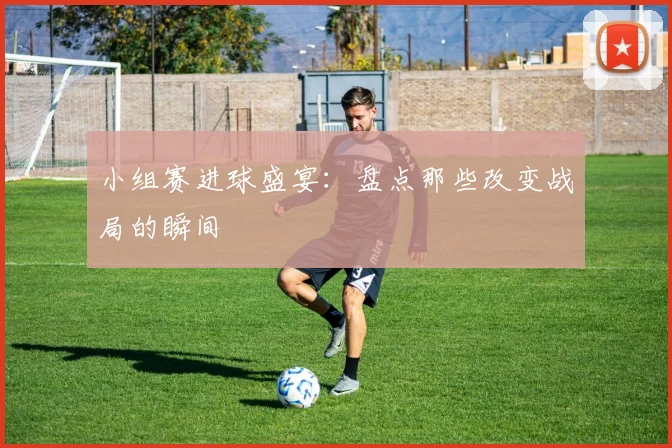 小组赛进球盛宴:盘点那些改变战局的瞬间