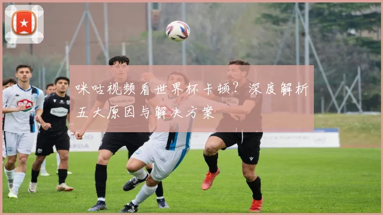 咪咕视频看世界杯卡顿?深度解析五大原因与解决方案