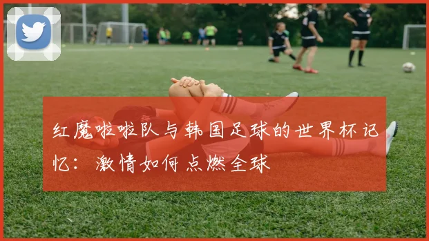 红魔啦啦队与韩国足球的世界杯记忆：激情如何点燃全球
