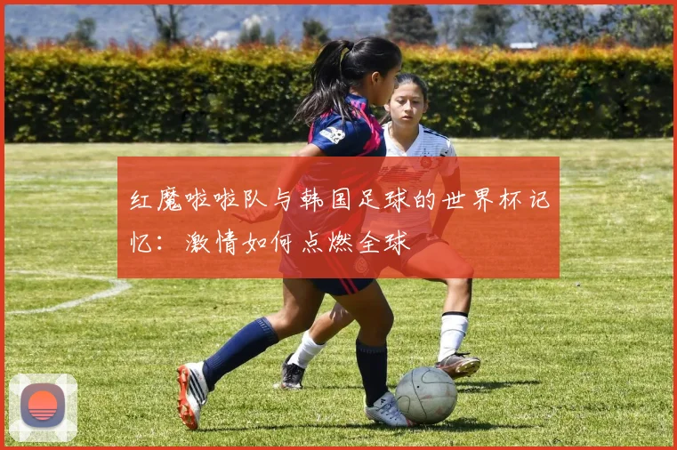 红魔啦啦队与韩国足球的世界杯记忆：激情如何点燃全球