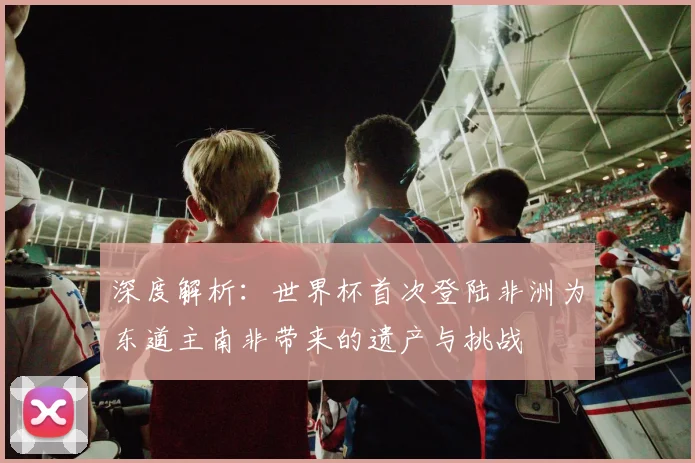 深度解析:世界杯首次登陆非洲为东道主南非带来的遗产与挑战