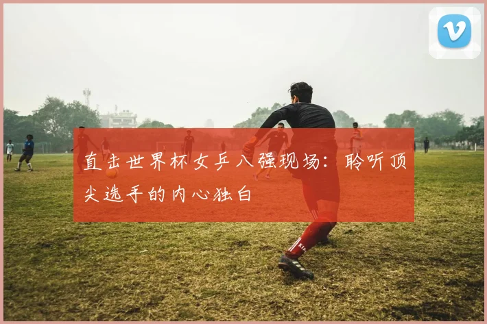 直击世界杯女乒八强现场：聆听顶尖选手的内心独白