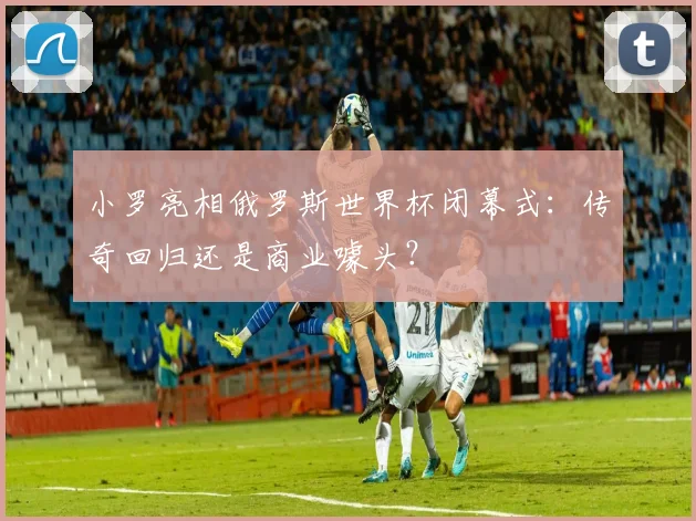 小罗亮相俄罗斯世界杯闭幕式:传奇回归还是商业噱头?