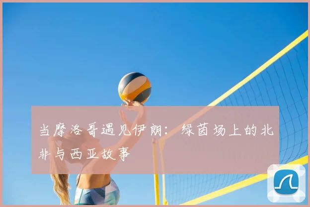 当摩洛哥遇见伊朗:绿茵场上的北非与西亚故事