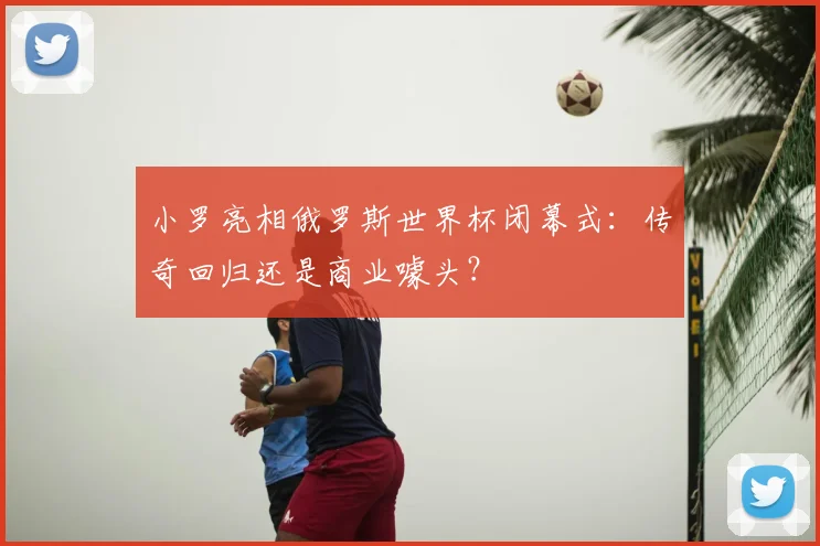 小罗亮相俄罗斯世界杯闭幕式:传奇回归还是商业噱头?