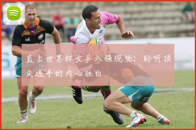 直击世界杯女乒八强现场：聆听顶尖选手的内心独白