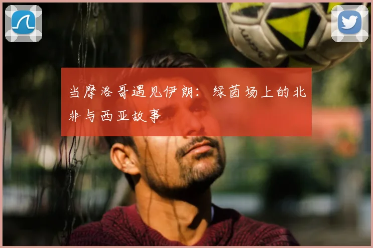 当摩洛哥遇见伊朗:绿茵场上的北非与西亚故事