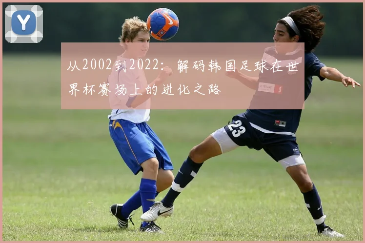 从2002到2022:解码韩国足球在世界杯赛场上的进化之路