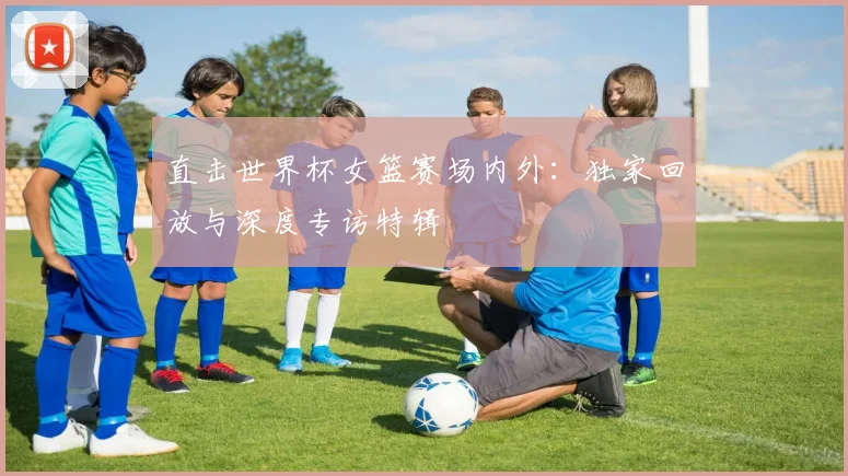 直击世界杯女篮赛场内外:独家回放与深度专访特辑